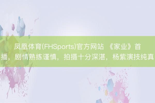 凤凰体育(FHSports)官方网站 《家业》首播，剧情熟练谨慎，拍摄十分深湛，杨紫演技纯真
