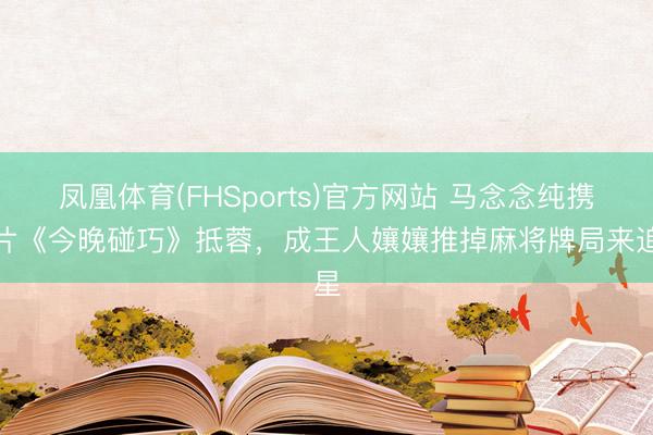 凤凰体育(FHSports)官方网站 马念念纯携新片《今晚碰巧》抵蓉，成王人孃孃推掉麻将牌局来追星