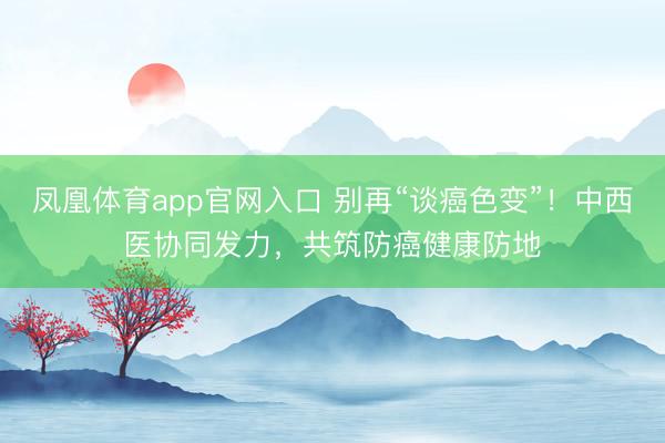 凤凰体育app官网入口 别再“谈癌色变”！中西医协同发力，共筑防癌健康防地