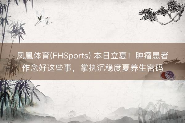 凤凰体育(FHSports) 本日立夏！肿瘤患者作念好这些事，掌执沉稳度夏养生密码