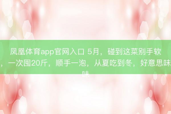 凤凰体育app官网入口 5月，碰到这菜别手软，一次囤20斤，顺手一泡，从夏吃到冬，好意思味