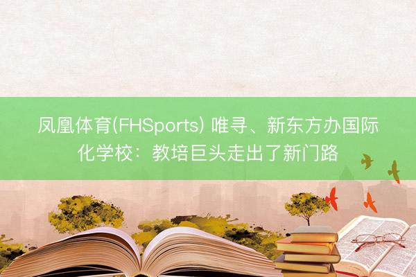凤凰体育(FHSports) 唯寻、新东方办国际化学校：教培巨头走出了新门路