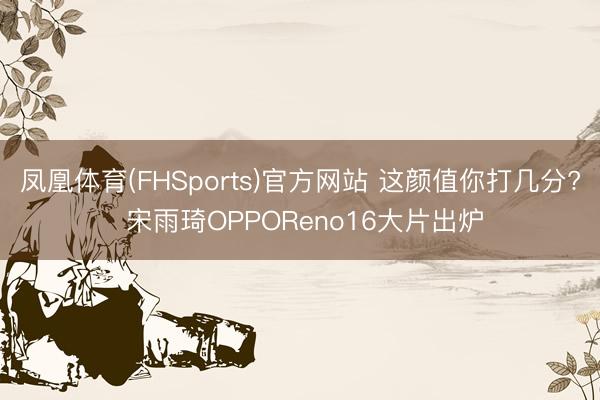 凤凰体育(FHSports)官方网站 这颜值你打几分? 宋雨琦OPPOReno16大片出炉