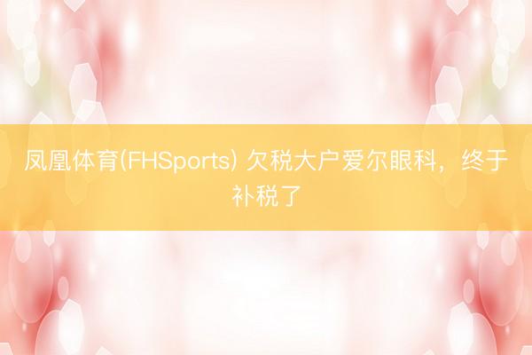 凤凰体育(FHSports) 欠税大户爱尔眼科，终于补税了