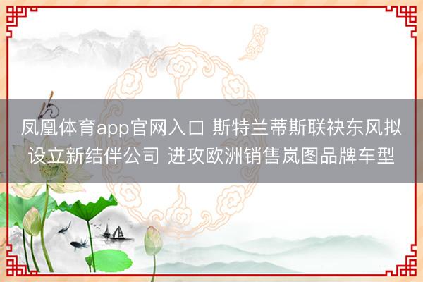 凤凰体育app官网入口 斯特兰蒂斯联袂东风拟设立新结伴公司 进攻欧洲销售岚图品牌车型