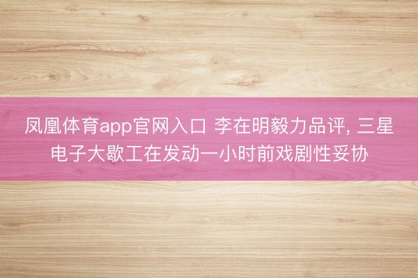 凤凰体育app官网入口 李在明毅力品评, 三星电子大歇工在发动一小时前戏剧性妥协