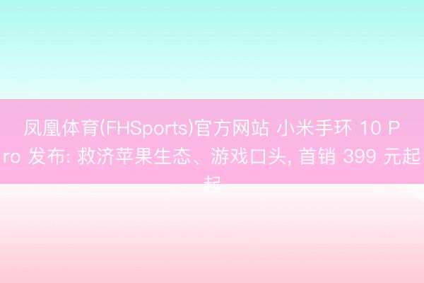 凤凰体育(FHSports)官方网站 小米手环 10 Pro 发布: 救济苹果生态、游戏口头， 首销 399 元起