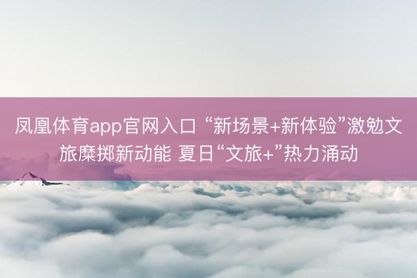 凤凰体育app官网入口 “新场景+新体验”激勉文旅糜掷新动能 夏日“文旅+”热力涌动