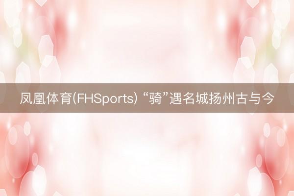凤凰体育(FHSports) “骑”遇名城扬州古与今