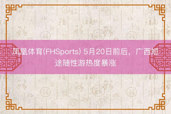 凤凰体育(FHSports) 5月20日前后,广西短途随性游热度暴涨