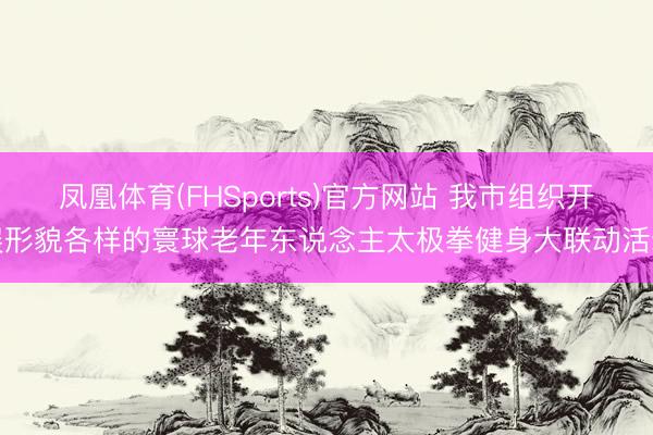 凤凰体育(FHSports)官方网站 我市组织开展形貌各样的寰球老年东说念主太极拳健身大联动活动