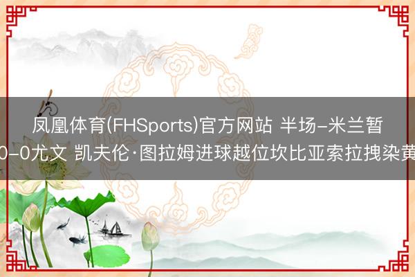 凤凰体育(FHSports)官方网站 半场-米兰暂0-0尤文 凯夫伦·图拉姆进球越位坎比亚索拉拽染黄