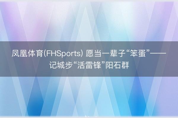 凤凰体育(FHSports) 愿当一辈子“笨蛋”——记城步“活雷锋”阳石群