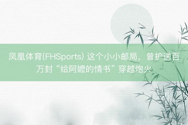 凤凰体育(FHSports) 这个小小邮局，曾护送百万封 “给阿嬷的情书” 穿越炮火