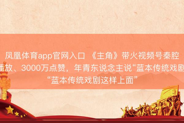 凤凰体育app官网入口 《主角》带火视频号秦腔热：53亿播放、3000万点赞，年青东说念主说“蓝本传统戏剧这样上面”