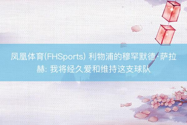 凤凰体育(FHSports) 利物浦的穆罕默德·萨拉赫: 我将经久爱和维持这支球队