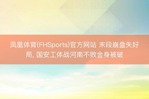 凤凰体育(FHSports)官方网站 末段崩盘失好局, 国安工体战河南不败金身被破