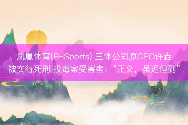 凤凰体育(FHSports) 三体公司原CEO许垚被实行死刑 投毒案受害者：“正义，虽迟但到”
