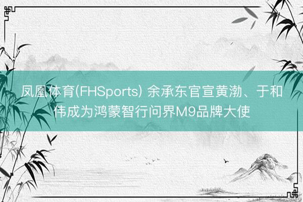 凤凰体育(FHSports) 余承东官宣黄渤、于和伟成为鸿蒙智行问界M9品牌大使