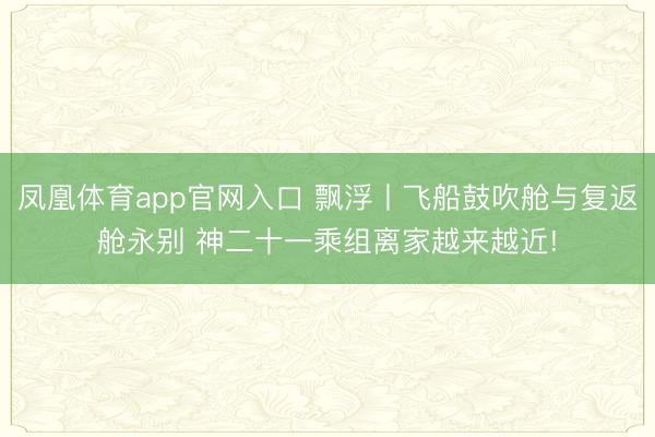 凤凰体育app官网入口 飘浮丨飞船鼓吹舱与复返舱永别 神二十一乘组离家越来越近!