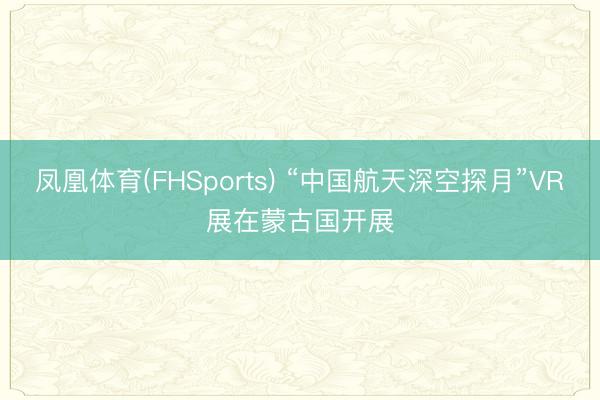 凤凰体育(FHSports) “中国航天深空探月”VR展在蒙古国开展
