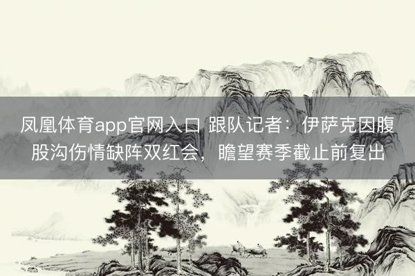 凤凰体育app官网入口 跟队记者：伊萨克因腹股沟伤情缺阵双红会，瞻望赛季截止前复出