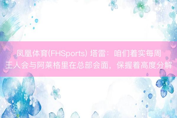 凤凰体育(FHSports) 塔雷:咱们着实每周王人会与阿莱格里在总部会面,保握着高度分解