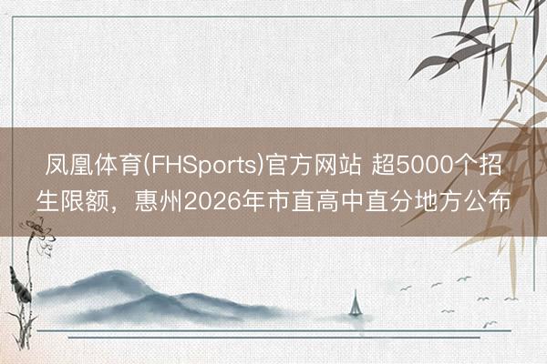 凤凰体育(FHSports)官方网站 超5000个招生限额，惠州2026年市直高中直分地方公布