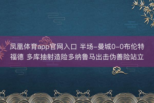 凤凰体育app官网入口 半场-曼城0-0布伦特福德 多库抽射造险多纳鲁马出击伪善险站立