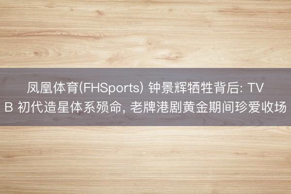 凤凰体育(FHSports) 钟景辉牺牲背后: TVB 初代造星体系殒命， 老牌港剧黄金期间珍爱收场