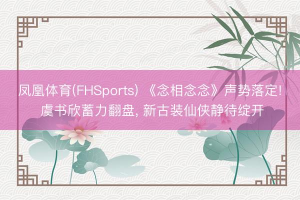 凤凰体育(FHSports) 《念相念念》声势落定! 虞书欣蓄力翻盘， 新古装仙侠静待绽开