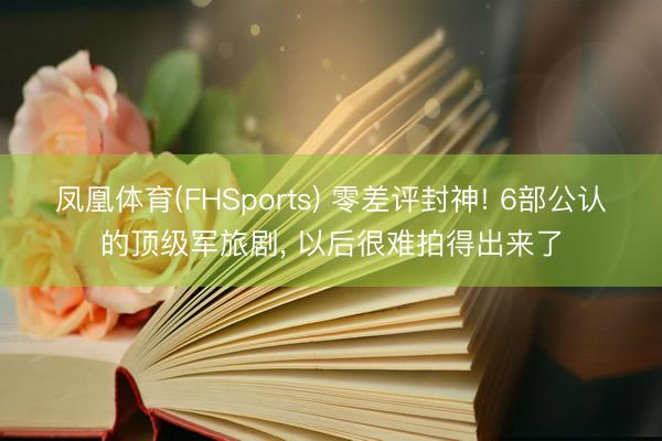 凤凰体育(FHSports) 零差评封神! 6部公认的顶级军旅剧， 以后很难拍得出来了