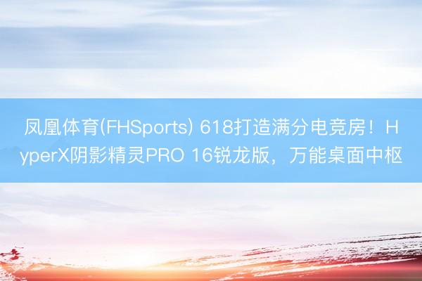 凤凰体育(FHSports) 618打造满分电竞房！HyperX阴影精灵PRO 16锐龙版，万能桌面中枢