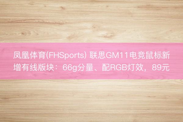 凤凰体育(FHSports) 联思GM11电竞鼠标新增有线版块：66g分量、配RGB灯效，89元