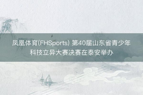 凤凰体育(FHSports) 第40届山东省青少年科技立异大赛决赛在泰安举办