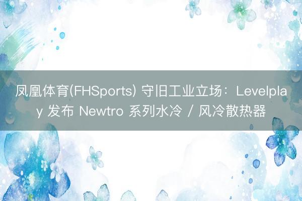 凤凰体育(FHSports) 守旧工业立场：Levelplay 发布 Newtro 系列水冷 / 风冷散热器
