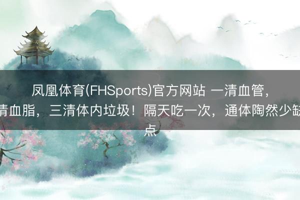凤凰体育(FHSports)官方网站 一清血管，二清血脂，三清体内垃圾！隔天吃一次，通体陶然少缺点