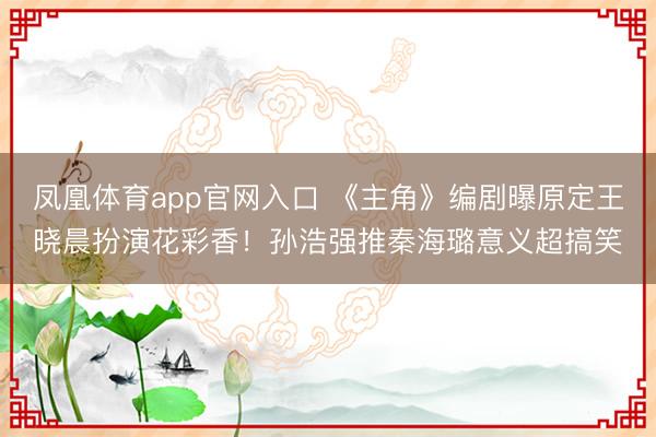 凤凰体育app官网入口 《主角》编剧曝原定王晓晨扮演花彩香！孙浩强推秦海璐意义超搞笑