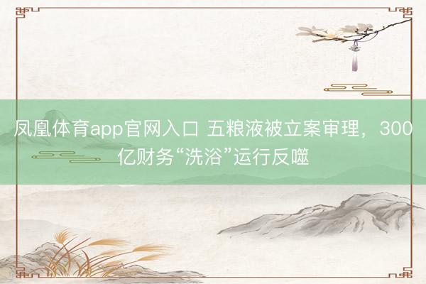 凤凰体育app官网入口 五粮液被立案审理，300亿财务“洗浴”运行反噬