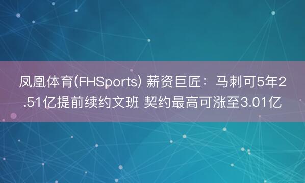 凤凰体育(FHSports) 薪资巨匠：马刺可5年2.51亿提前续约文班 契约最高可涨至3.01亿