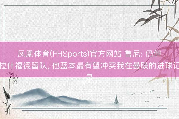 凤凰体育(FHSports)官方网站 鲁尼: 仍但愿拉什福德留队， 他蓝本最有望冲突我在曼联的进球记录
