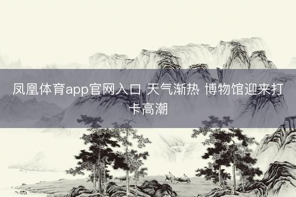 凤凰体育app官网入口 天气渐热 博物馆迎来打卡高潮