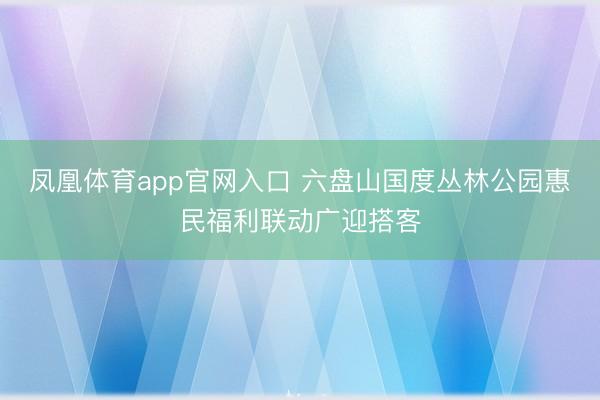 凤凰体育app官网入口 六盘山国度丛林公园惠民福利联动广迎搭客