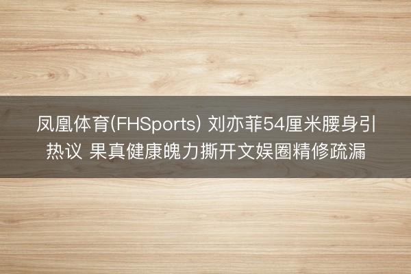 凤凰体育(FHSports) 刘亦菲54厘米腰身引热议 果真健康魄力撕开文娱圈精修疏漏