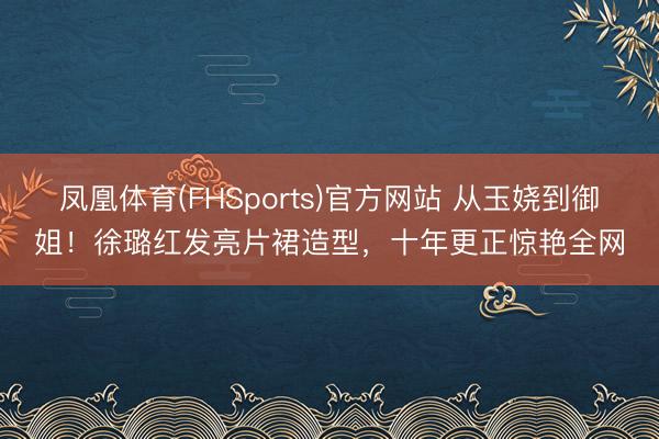 凤凰体育(FHSports)官方网站 从玉娆到御姐！徐璐红发亮片裙造型，十年更正惊艳全网