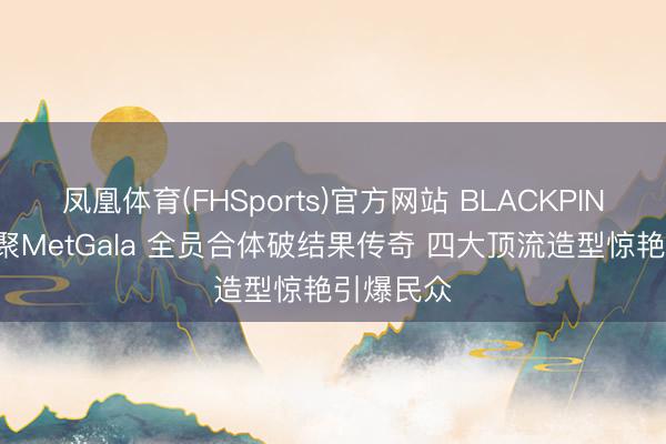 凤凰体育(FHSports)官方网站 BLACKPINK十年首聚MetGala 全员合体破结果传奇 四大顶流造型惊艳引爆民众