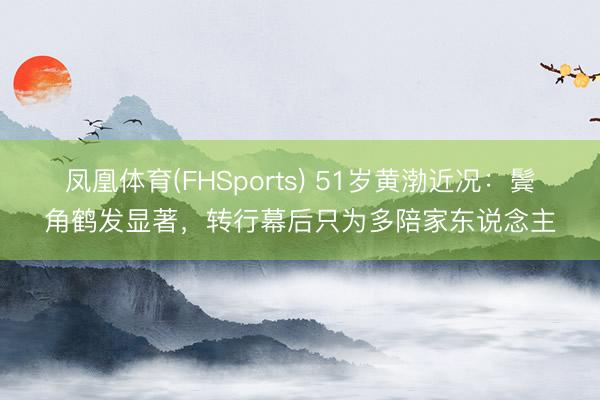 凤凰体育(FHSports) 51岁黄渤近况:鬓角鹤发显著,转行幕后只为多陪家东说念主