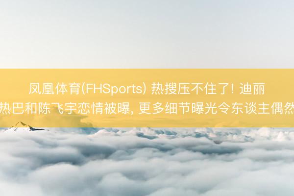凤凰体育(FHSports) 热搜压不住了! 迪丽热巴和陈飞宇恋情被曝， 更多细节曝光令东谈主偶然