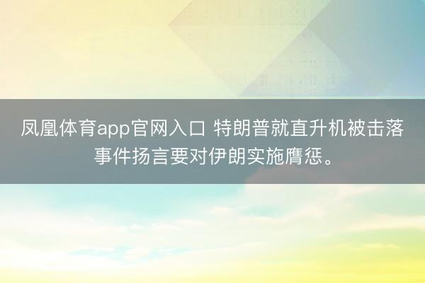 凤凰体育app官网入口 特朗普就直升机被击落事件扬言要对伊朗实施膺惩。
