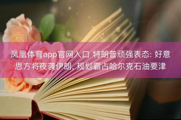 凤凰体育app官网入口 特朗普顽强表态: 好意思方将夜袭伊朗， 规划霸占哈尔克石油要津